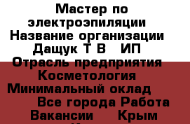 Мастер по электроэпиляции › Название организации ­ Дащук Т.В., ИП › Отрасль предприятия ­ Косметология › Минимальный оклад ­ 20 000 - Все города Работа » Вакансии   . Крым,Керчь